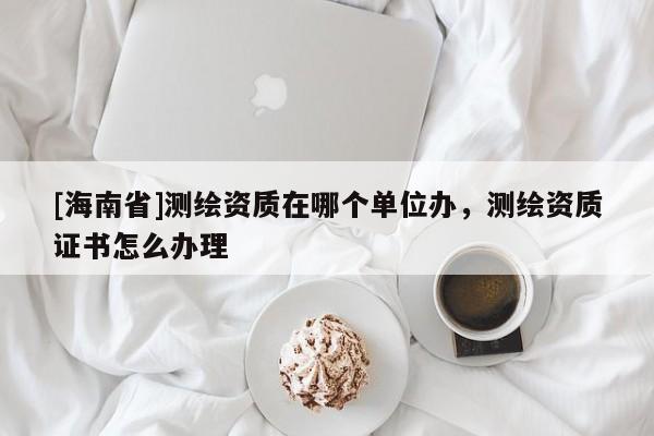 [海南省]測繪資質(zhì)在哪個(gè)單位辦，測繪資質(zhì)證書怎么辦理