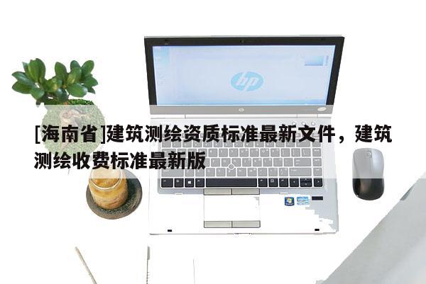 [海南省]建筑測繪資質(zhì)標(biāo)準(zhǔn)最新文件，建筑測繪收費標(biāo)準(zhǔn)最新版