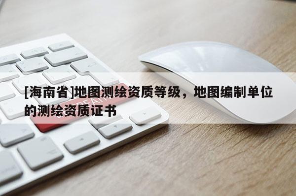 [海南省]地圖測(cè)繪資質(zhì)等級(jí)，地圖編制單位的測(cè)繪資質(zhì)證書