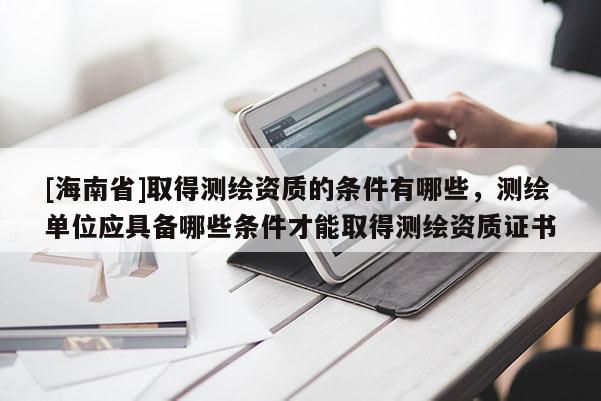 [海南省]取得測繪資質(zhì)的條件有哪些，測繪單位應(yīng)具備哪些條件才能取得測繪資質(zhì)證書