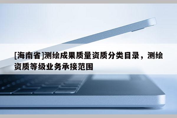 [海南省]測繪成果質(zhì)量資質(zhì)分類目錄，測繪資質(zhì)等級業(yè)務(wù)承接范圍
