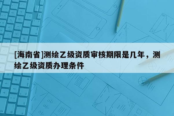 [海南省]測繪乙級資質審核期限是幾年，測繪乙級資質辦理條件