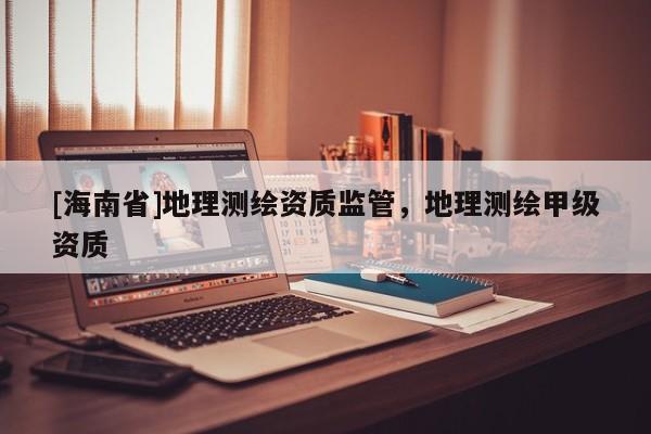 [海南省]地理測繪資質(zhì)監(jiān)管，地理測繪甲級(jí)資質(zhì)
