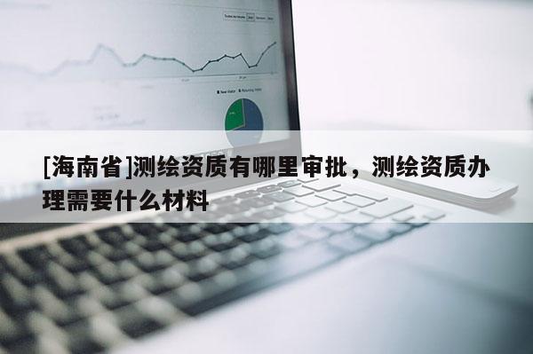 [海南省]測(cè)繪資質(zhì)有哪里審批，測(cè)繪資質(zhì)辦理需要什么材料