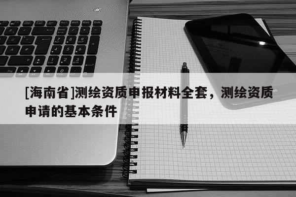 [海南省]測繪資質(zhì)申報材料全套，測繪資質(zhì)申請的基本條件