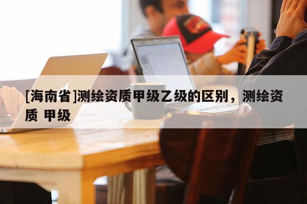 [海南省]測繪資質(zhì)甲級乙級的區(qū)別，測繪資質(zhì) 甲級