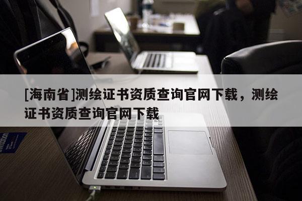 [海南省]測繪證書資質查詢官網(wǎng)下載，測繪證書資質查詢官網(wǎng)下載
