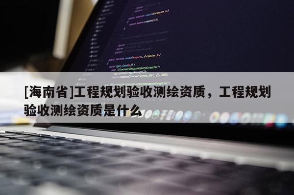 [海南省]工程規(guī)劃驗(yàn)收測(cè)繪資質(zhì)，工程規(guī)劃驗(yàn)收測(cè)繪資質(zhì)是什么