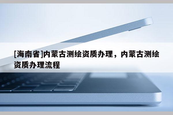 [海南省]內(nèi)蒙古測(cè)繪資質(zhì)辦理，內(nèi)蒙古測(cè)繪資質(zhì)辦理流程