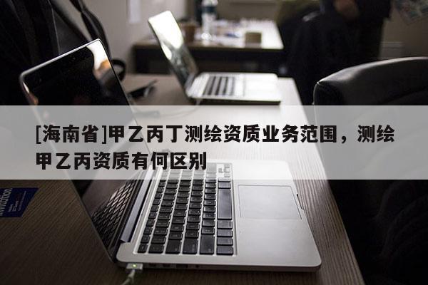 [海南省]甲乙丙丁測(cè)繪資質(zhì)業(yè)務(wù)范圍，測(cè)繪甲乙丙資質(zhì)有何區(qū)別
