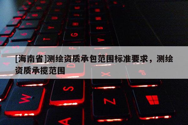 [海南省]測(cè)繪資質(zhì)承包范圍標(biāo)準(zhǔn)要求，測(cè)繪資質(zhì)承攬范圍