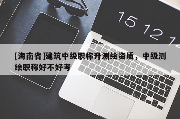 [海南省]建筑中級職稱升測繪資質(zhì)，中級測繪職稱好不好考