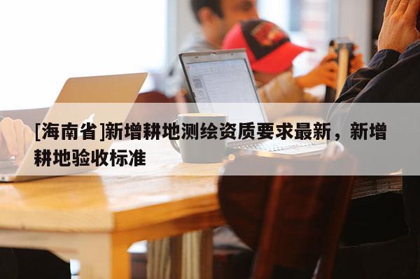 [海南省]新增耕地測(cè)繪資質(zhì)要求最新，新增耕地驗(yàn)收標(biāo)準(zhǔn)