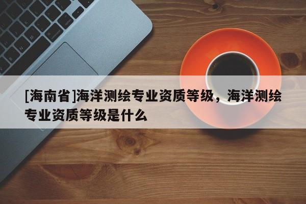 [海南省]海洋測繪專業(yè)資質(zhì)等級，海洋測繪專業(yè)資質(zhì)等級是什么
