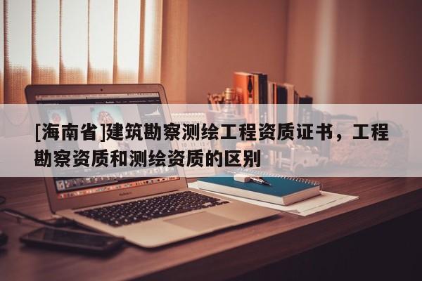 [海南省]建筑勘察測繪工程資質(zhì)證書，工程勘察資質(zhì)和測繪資質(zhì)的區(qū)別