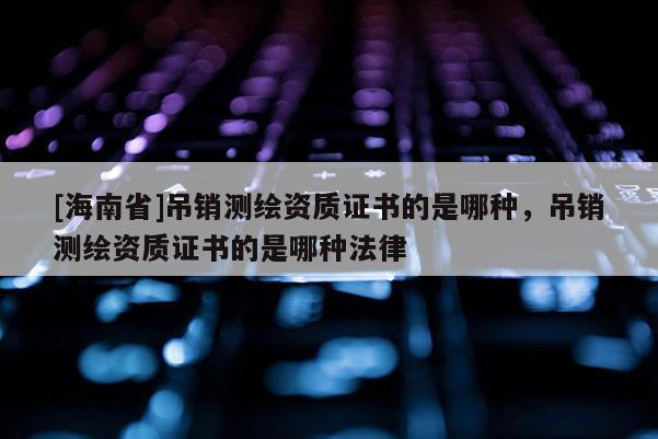 [海南省]吊銷測繪資質(zhì)證書的是哪種，吊銷測繪資質(zhì)證書的是哪種法律