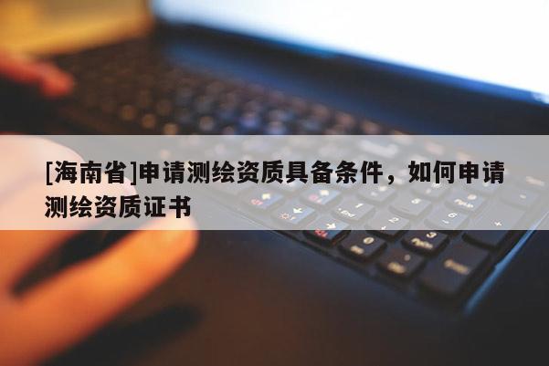 [海南省]申請測繪資質具備條件，如何申請測繪資質證書