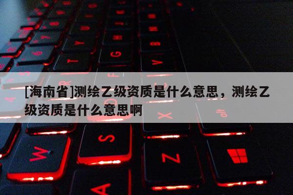 [海南省]測繪乙級資質(zhì)是什么意思，測繪乙級資質(zhì)是什么意思啊