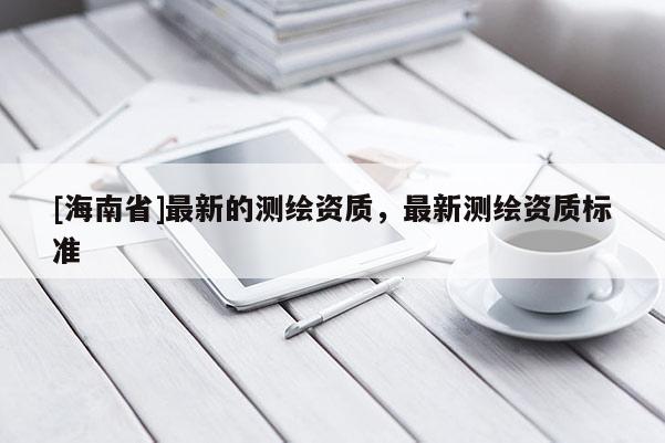 [海南省]最新的測繪資質(zhì)，最新測繪資質(zhì)標(biāo)準(zhǔn)