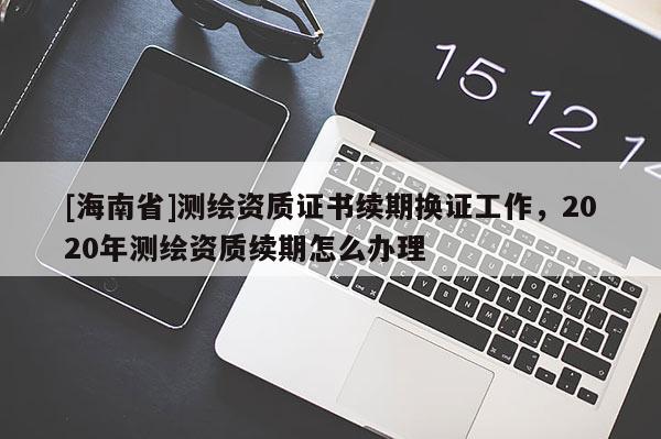 [海南省]測(cè)繪資質(zhì)證書續(xù)期換證工作，2020年測(cè)繪資質(zhì)續(xù)期怎么辦理