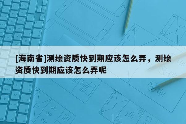 [海南省]測繪資質快到期應該怎么弄，測繪資質快到期應該怎么弄呢