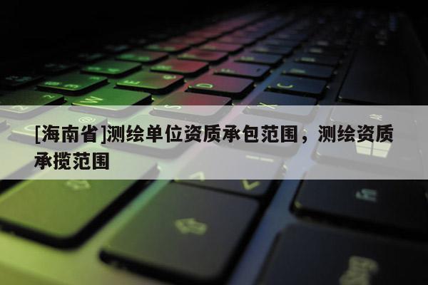 [海南省]測繪單位資質(zhì)承包范圍，測繪資質(zhì)承攬范圍