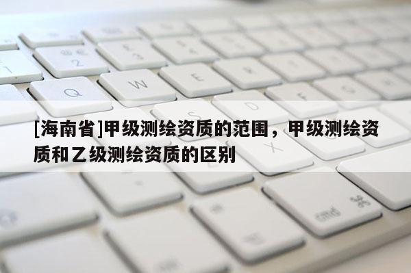 [海南省]甲級測繪資質(zhì)的范圍，甲級測繪資質(zhì)和乙級測繪資質(zhì)的區(qū)別