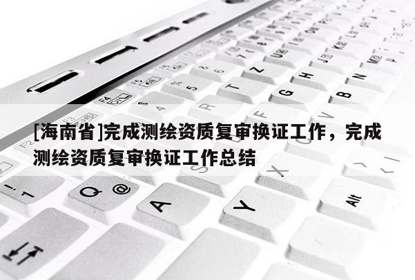 [海南省]完成測繪資質(zhì)復(fù)審換證工作，完成測繪資質(zhì)復(fù)審換證工作總結(jié)