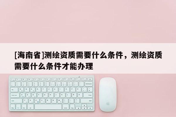 [海南省]測(cè)繪資質(zhì)需要什么條件，測(cè)繪資質(zhì)需要什么條件才能辦理