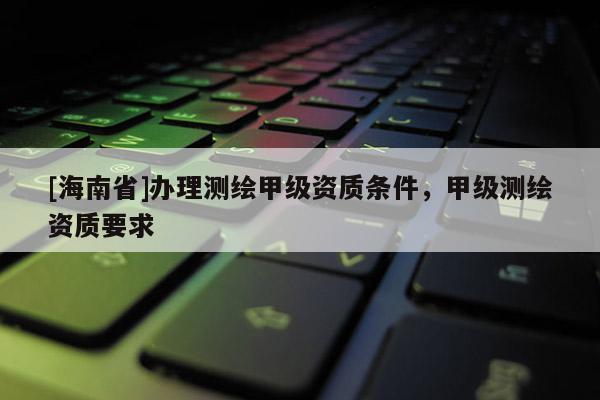 [海南省]辦理測(cè)繪甲級(jí)資質(zhì)條件，甲級(jí)測(cè)繪資質(zhì)要求
