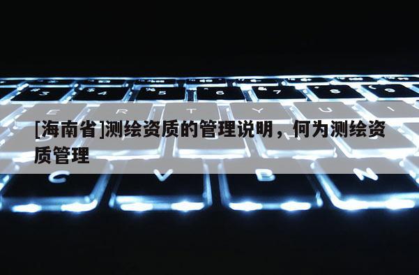 [海南省]測繪資質(zhì)的管理說明，何為測繪資質(zhì)管理