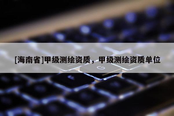 [海南省]甲級測繪資質(zhì)，甲級測繪資質(zhì)單位
