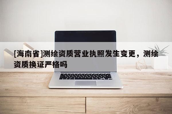 [海南省]測(cè)繪資質(zhì)營(yíng)業(yè)執(zhí)照發(fā)生變更，測(cè)繪資質(zhì)換證嚴(yán)格嗎