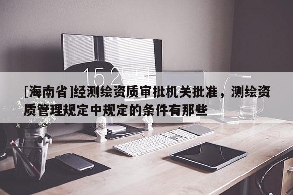 [海南省]經(jīng)測繪資質(zhì)審批機(jī)關(guān)批準(zhǔn)，測繪資質(zhì)管理規(guī)定中規(guī)定的條件有那些