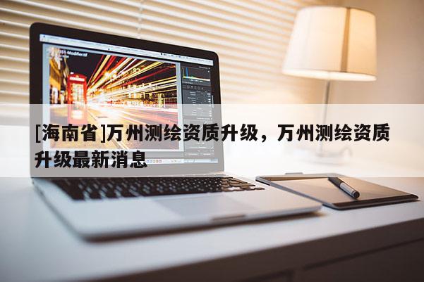 [海南省]萬州測繪資質(zhì)升級，萬州測繪資質(zhì)升級最新消息