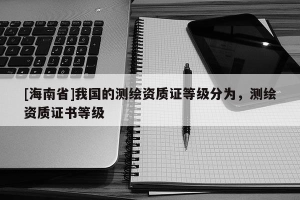 [海南省]我國的測繪資質(zhì)證等級分為，測繪資質(zhì)證書等級