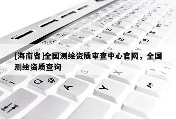 [海南省]全國測(cè)繪資質(zhì)審查中心官網(wǎng)，全國測(cè)繪資質(zhì)查詢