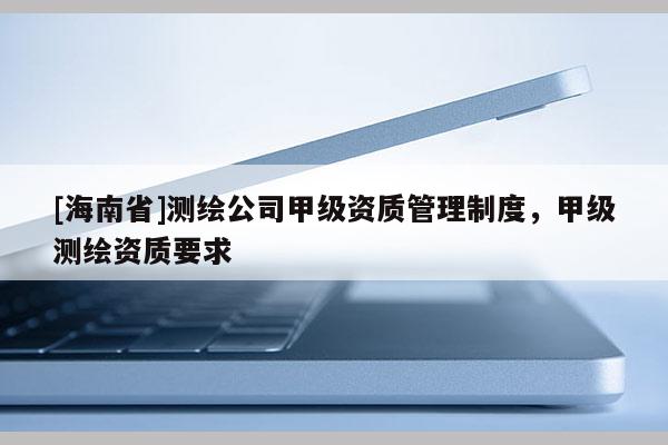 [海南省]測繪公司甲級資質(zhì)管理制度，甲級測繪資質(zhì)要求