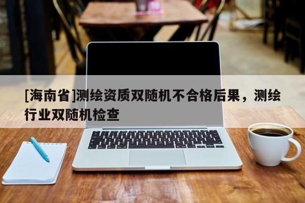 [海南省]測繪資質(zhì)雙隨機不合格后果，測繪行業(yè)雙隨機檢查