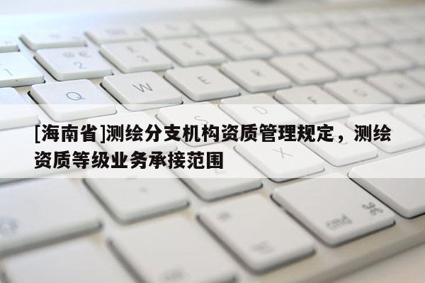 [海南省]測繪分支機構(gòu)資質(zhì)管理規(guī)定，測繪資質(zhì)等級業(yè)務承接范圍
