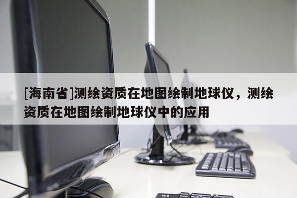 [海南省]測繪資質(zhì)在地圖繪制地球儀，測繪資質(zhì)在地圖繪制地球儀中的應(yīng)用