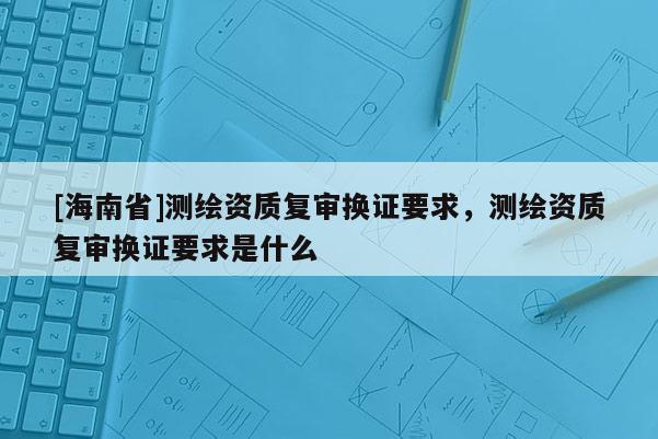 [海南省]測(cè)繪資質(zhì)復(fù)審換證要求，測(cè)繪資質(zhì)復(fù)審換證要求是什么