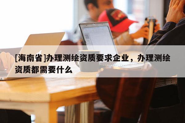 [海南省]辦理測(cè)繪資質(zhì)要求企業(yè)，辦理測(cè)繪資質(zhì)都需要什么