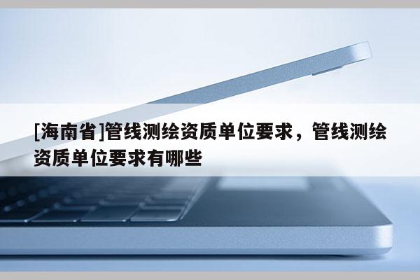 [海南省]管線測(cè)繪資質(zhì)單位要求，管線測(cè)繪資質(zhì)單位要求有哪些