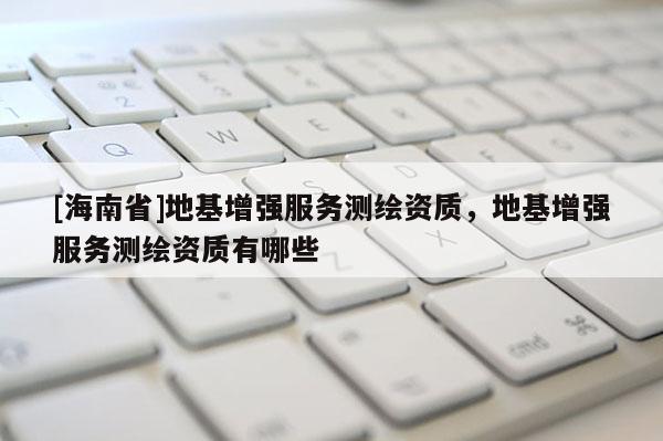 [海南省]地基增強服務測繪資質(zhì)，地基增強服務測繪資質(zhì)有哪些