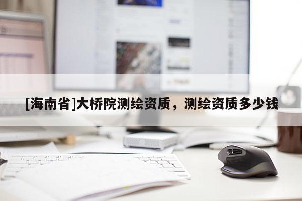 [海南省]大橋院測(cè)繪資質(zhì)，測(cè)繪資質(zhì)多少錢(qián)