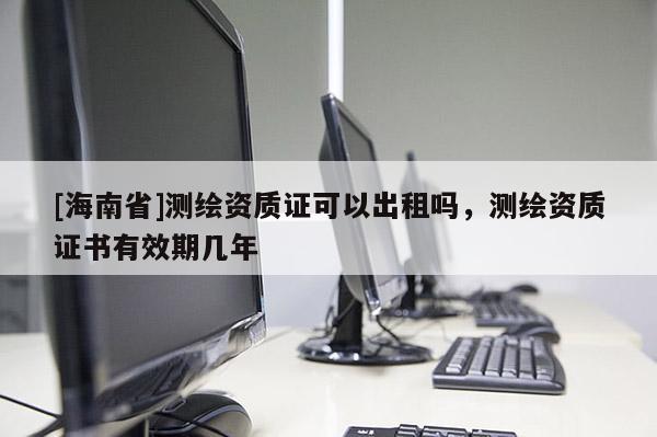 [海南省]測繪資質(zhì)證可以出租嗎，測繪資質(zhì)證書有效期幾年