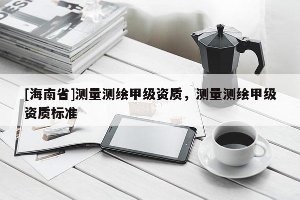 [海南省]測量測繪甲級資質(zhì)，測量測繪甲級資質(zhì)標準