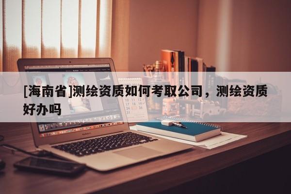 [海南省]測繪資質(zhì)如何考取公司，測繪資質(zhì)好辦嗎