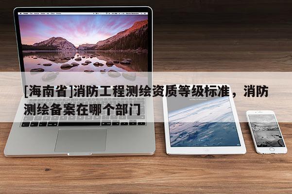 [海南省]消防工程測繪資質(zhì)等級標準，消防測繪備案在哪個部門